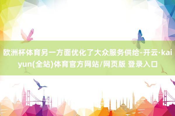 欧洲杯体育另一方面优化了大众服务供给-开云·kaiyun(全站)体育官方网站/网页版 登录入口