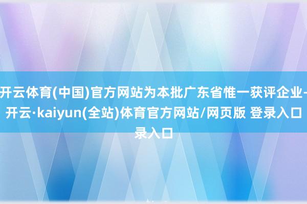 开云体育(中国)官方网站为本批广东省惟一获评企业-开云·kaiyun(全站)体育官方网站/网页版 登录入口