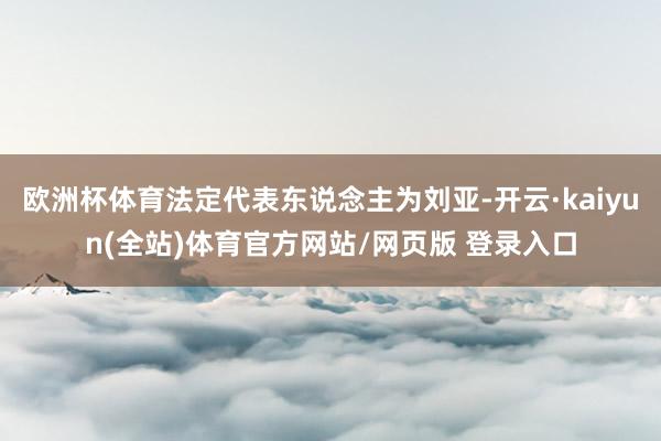 欧洲杯体育法定代表东说念主为刘亚-开云·kaiyun(全站)体育官方网站/网页版 登录入口