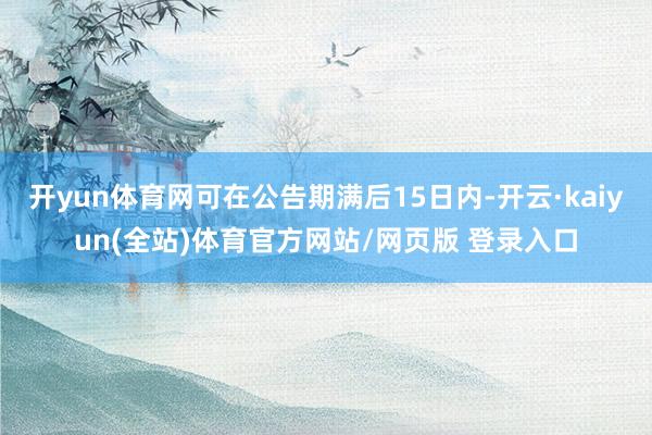 开yun体育网可在公告期满后15日内-开云·kaiyun(全站)体育官方网站/网页版 登录入口