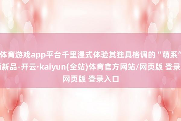 体育游戏app平台千里浸式体验其独具格调的“萌系”策画新品-开云·kaiyun(全站)体育官方网站/网页版 登录入口