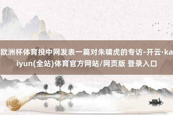 欧洲杯体育投中网发表一篇对朱啸虎的专访-开云·kaiyun(全站)体育官方网站/网页版 登录入口