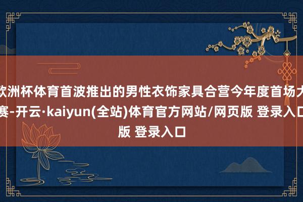 欧洲杯体育首波推出的男性衣饰家具合营今年度首场大赛-开云·kaiyun(全站)体育官方网站/网页版 登录入口