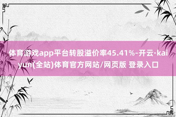 体育游戏app平台转股溢价率45.41%-开云·kaiyun(全站)体育官方网站/网页版 登录入口