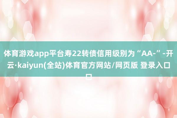 体育游戏app平台寿22转债信用级别为“AA-”-开云·kaiyun(全站)体育官方网站/网页版 登录入口
