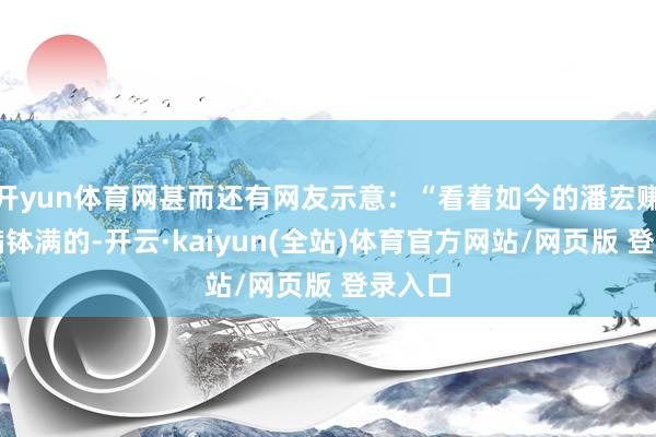 开yun体育网甚而还有网友示意：“看着如今的潘宏赚得盆满钵满的-开云·kaiyun(全站)体育官方网站/网页版 登录入口