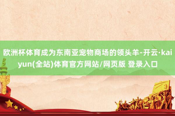 欧洲杯体育成为东南亚宠物商场的领头羊-开云·kaiyun(全站)体育官方网站/网页版 登录入口