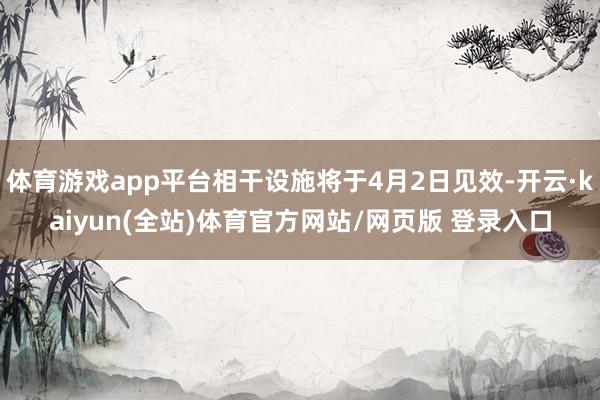 体育游戏app平台相干设施将于4月2日见效-开云·kaiyun(全站)体育官方网站/网页版 登录入口