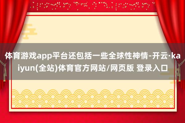 体育游戏app平台还包括一些全球性神情-开云·kaiyun(全站)体育官方网站/网页版 登录入口