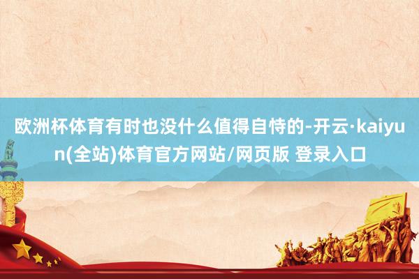 欧洲杯体育有时也没什么值得自恃的-开云·kaiyun(全站)体育官方网站/网页版 登录入口