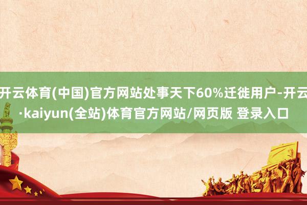 开云体育(中国)官方网站处事天下60%迁徙用户-开云·kaiyun(全站)体育官方网站/网页版 登录入口