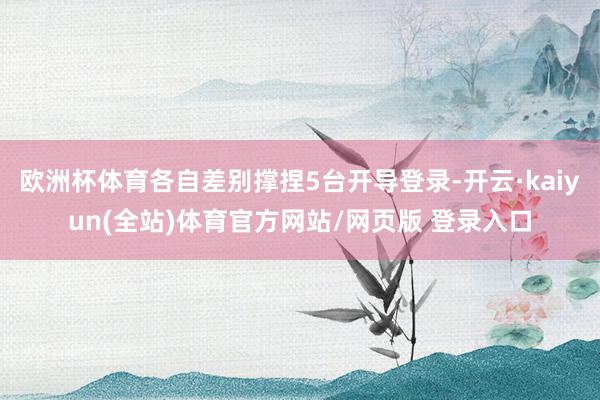 欧洲杯体育各自差别撑捏5台开导登录-开云·kaiyun(全站)体育官方网站/网页版 登录入口