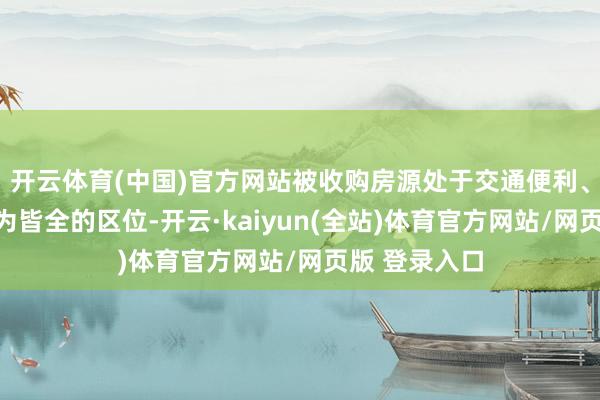 开云体育(中国)官方网站被收购房源处于交通便利、配套步骤较为皆全的区位-开云·kaiyun(全站)体育官方网站/网页版 登录入口