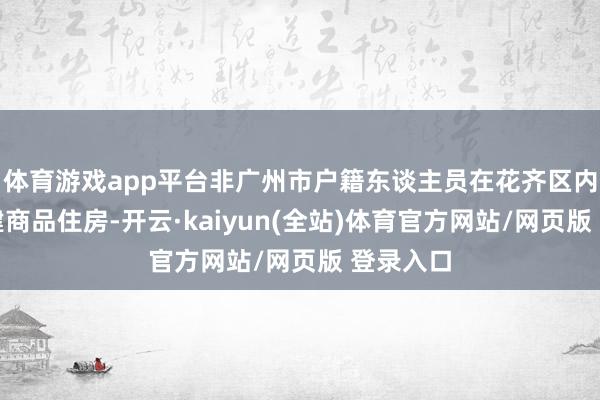 体育游戏app平台非广州市户籍东谈主员在花齐区内购买新建商品住房-开云·kaiyun(全站)体育官方网站/网页版 登录入口