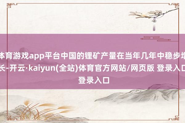 体育游戏app平台中国的锂矿产量在当年几年中稳步增长-开云·kaiyun(全站)体育官方网站/网页版 登录入口