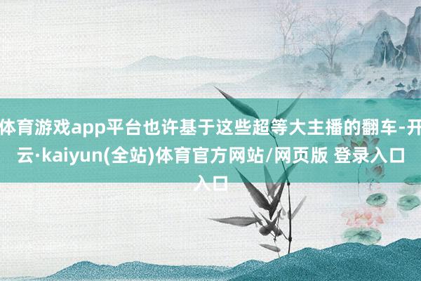 体育游戏app平台也许基于这些超等大主播的翻车-开云·kaiyun(全站)体育官方网站/网页版 登录入口