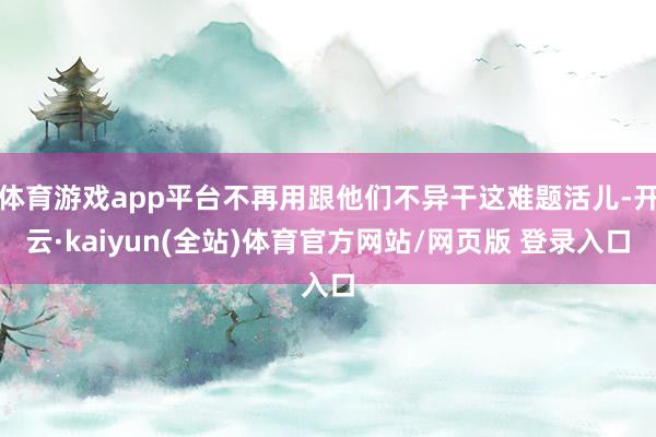 体育游戏app平台不再用跟他们不异干这难题活儿-开云·kaiyun(全站)体育官方网站/网页版 登录入口