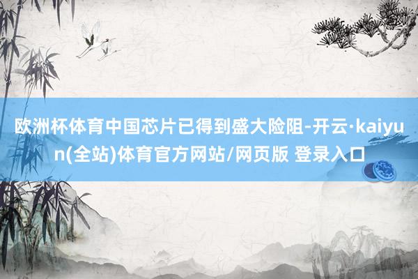 欧洲杯体育中国芯片已得到盛大险阻-开云·kaiyun(全站)体育官方网站/网页版 登录入口