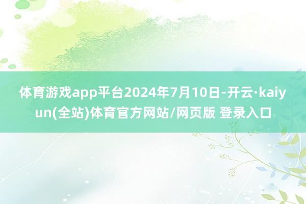 体育游戏app平台2024年7月10日-开云·kaiyun(全站)体育官方网站/网页版 登录入口