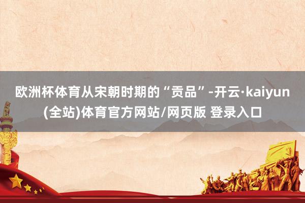 欧洲杯体育从宋朝时期的“贡品”-开云·kaiyun(全站)体育官方网站/网页版 登录入口