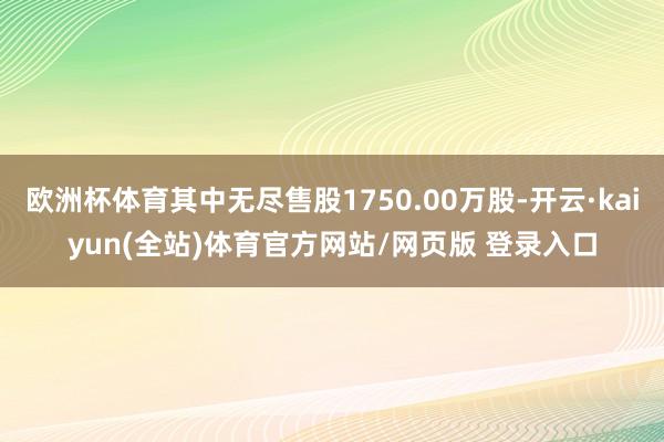 欧洲杯体育其中无尽售股1750.00万股-开云·kaiyun(全站)体育官方网站/网页版 登录入口