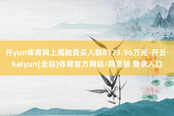 开yun体育网上周融资买入额8173.96万元-开云·kaiyun(全站)体育官方网站/网页版 登录入口