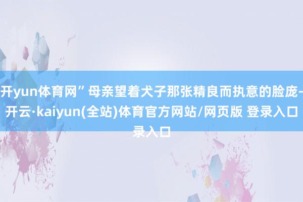 开yun体育网”母亲望着犬子那张精良而执意的脸庞-开云·kaiyun(全站)体育官方网站/网页版 登录入口