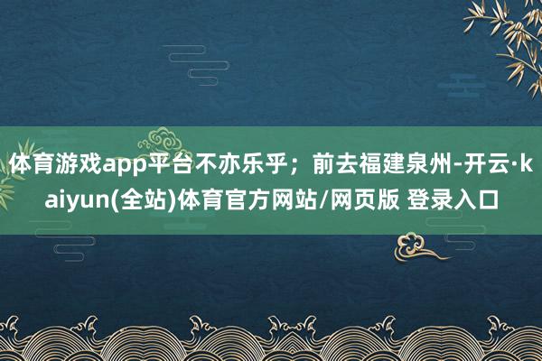 体育游戏app平台不亦乐乎；前去福建泉州-开云·kaiyun(全站)体育官方网站/网页版 登录入口