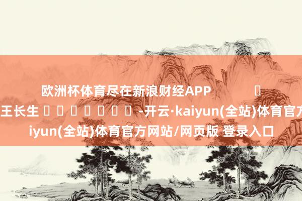 欧洲杯体育尽在新浪财经APP            						株连裁剪：王长生 							-开云·kaiyun(全站)体育官方网站/网页版 登录入口