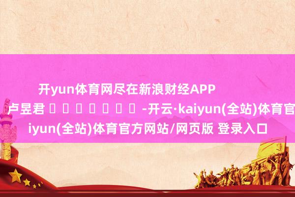 开yun体育网尽在新浪财经APP            						连累剪辑：卢昱君 							-开云·kaiyun(全站)体育官方网站/网页版 登录入口
