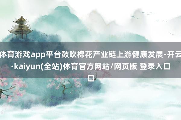 体育游戏app平台鼓吹棉花产业链上游健康发展-开云·kaiyun(全站)体育官方网站/网页版 登录入口
