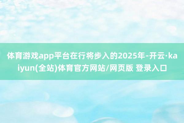 体育游戏app平台在行将步入的2025年-开云·kaiyun(全站)体育官方网站/网页版 登录入口