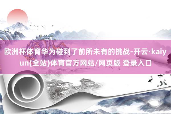 欧洲杯体育华为碰到了前所未有的挑战-开云·kaiyun(全站)体育官方网站/网页版 登录入口