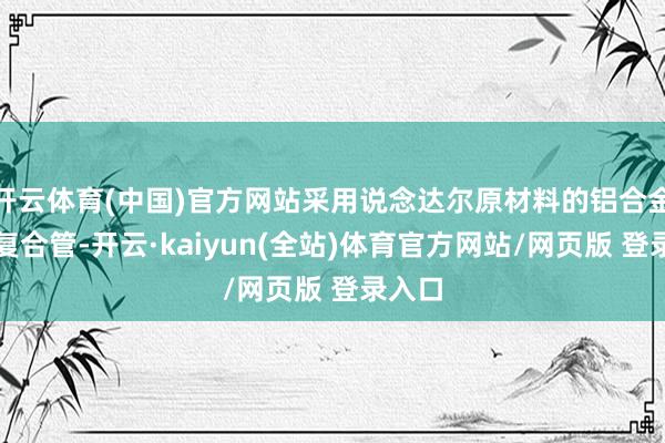 开云体育(中国)官方网站采用说念达尔原材料的铝合金衬塑复合管-开云·kaiyun(全站)体育官方网站/网页版 登录入口