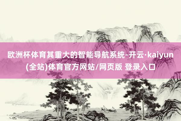 欧洲杯体育其重大的智能导航系统-开云·kaiyun(全站)体育官方网站/网页版 登录入口