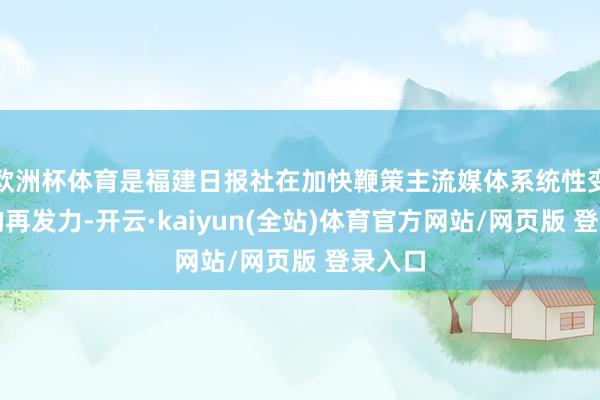 欧洲杯体育是福建日报社在加快鞭策主流媒体系统性变革下的再发力-开云·kaiyun(全站)体育官方网站/网页版 登录入口