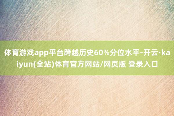 体育游戏app平台跨越历史60%分位水平-开云·kaiyun(全站)体育官方网站/网页版 登录入口