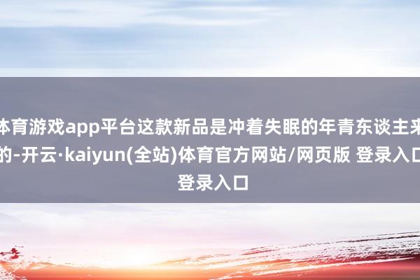 体育游戏app平台这款新品是冲着失眠的年青东谈主来的-开云·kaiyun(全站)体育官方网站/网页版 登录入口