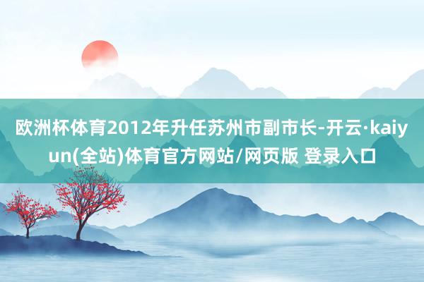 欧洲杯体育2012年升任苏州市副市长-开云·kaiyun(全站)体育官方网站/网页版 登录入口