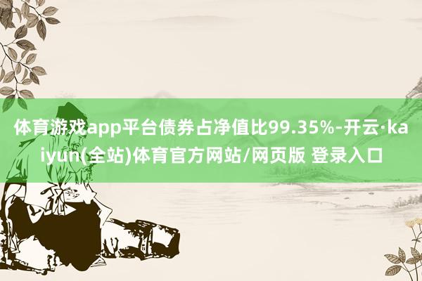 体育游戏app平台债券占净值比99.35%-开云·kaiyun(全站)体育官方网站/网页版 登录入口