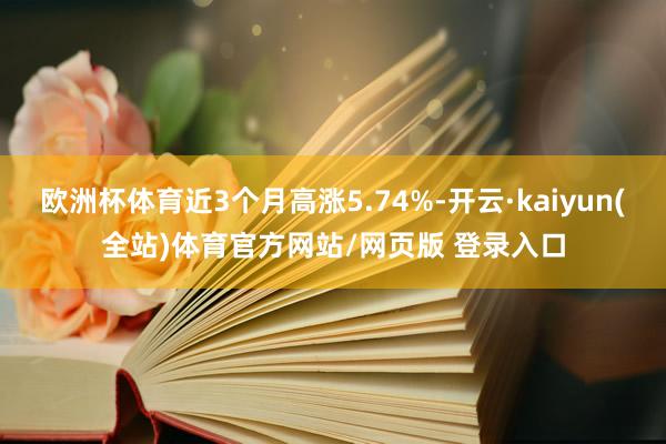 欧洲杯体育近3个月高涨5.74%-开云·kaiyun(全站)体育官方网站/网页版 登录入口