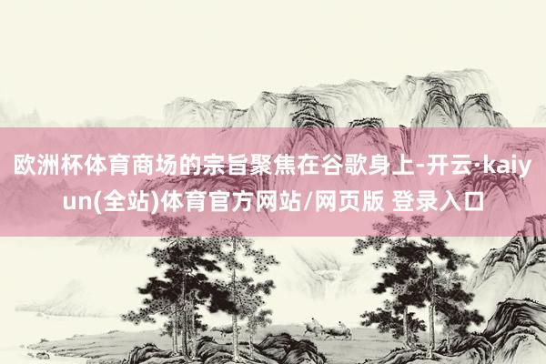 欧洲杯体育商场的宗旨聚焦在谷歌身上-开云·kaiyun(全站)体育官方网站/网页版 登录入口