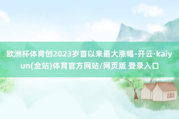 欧洲杯体育创2023岁首以来最大涨幅-开云·kaiyun(全站)体育官方网站/网页版 登录入口