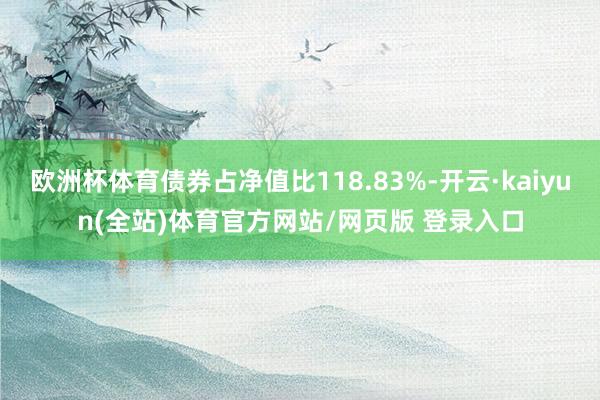 欧洲杯体育债券占净值比118.83%-开云·kaiyun(全站)体育官方网站/网页版 登录入口