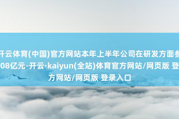 开云体育(中国)官方网站本年上半年公司在研发方面参加了3.08亿元-开云·kaiyun(全站)体育官方网站/网页版 登录入口