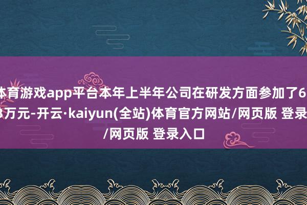体育游戏app平台本年上半年公司在研发方面参加了623.73万元-开云·kaiyun(全站)体育官方网站/网页版 登录入口