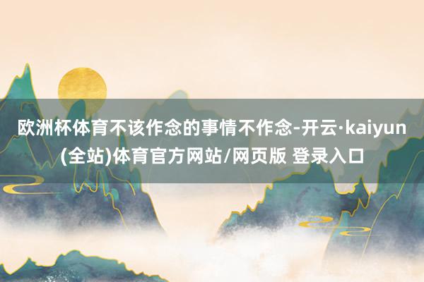 欧洲杯体育不该作念的事情不作念-开云·kaiyun(全站)体育官方网站/网页版 登录入口