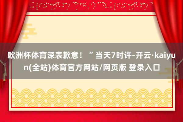 欧洲杯体育深表歉意！ ”当天7时许-开云·kaiyun(全站)体育官方网站/网页版 登录入口