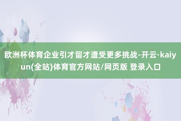 欧洲杯体育企业引才留才遭受更多挑战-开云·kaiyun(全站)体育官方网站/网页版 登录入口
