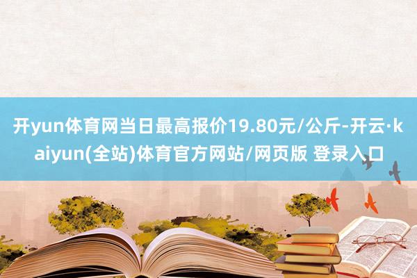 开yun体育网当日最高报价19.80元/公斤-开云·kaiyun(全站)体育官方网站/网页版 登录入口